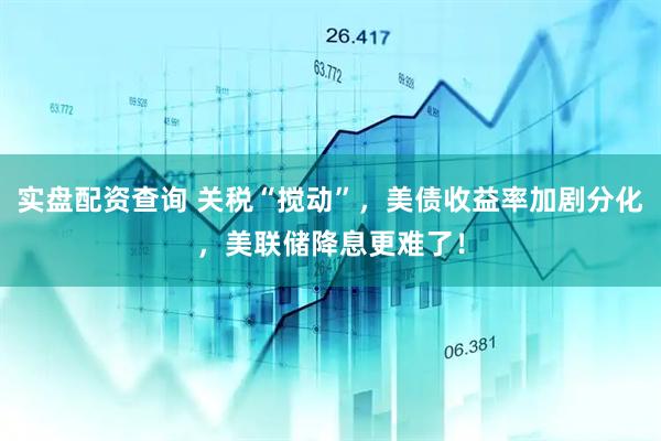 实盘配资查询 关税“搅动”，美债收益率加剧分化，美联储降息更难了！