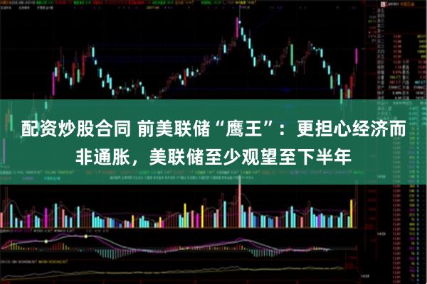 配资炒股合同 前美联储“鹰王”：更担心经济而非通胀，美联储至少观望至下半年