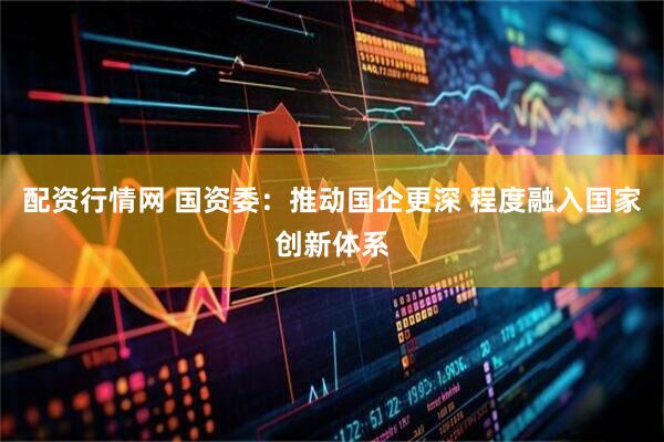 配资行情网 国资委：推动国企更深 程度融入国家创新体系
