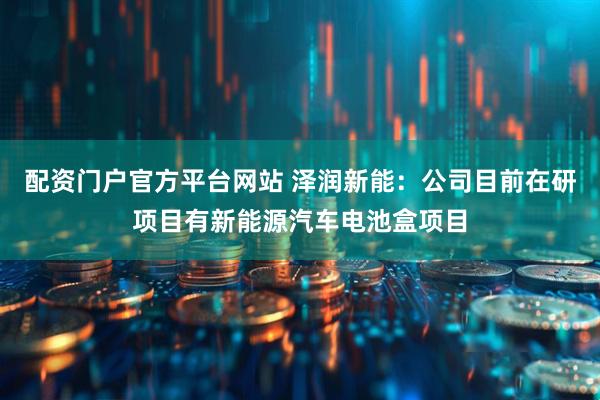 配资门户官方平台网站 泽润新能：公司目前在研项目有新能源汽车电池盒项目
