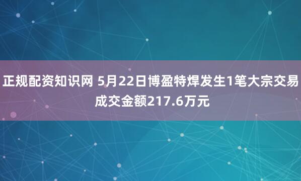 正规配资知识网 5月22日博盈特焊发生1笔大宗交易 成交金额217.6万元