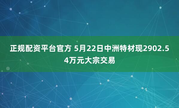 正规配资平台官方 5月22日中洲特材现2902.54万元大宗交易