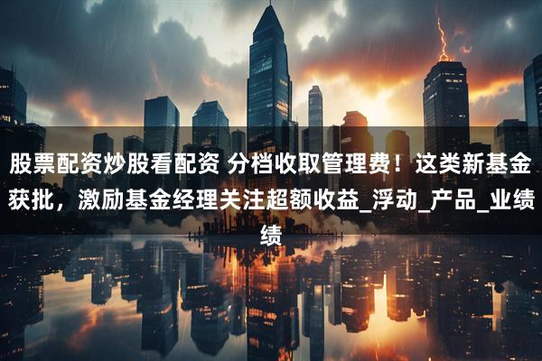 股票配资炒股看配资 分档收取管理费！这类新基金获批，激励基金经理关注超额收益_浮动_产品_业绩