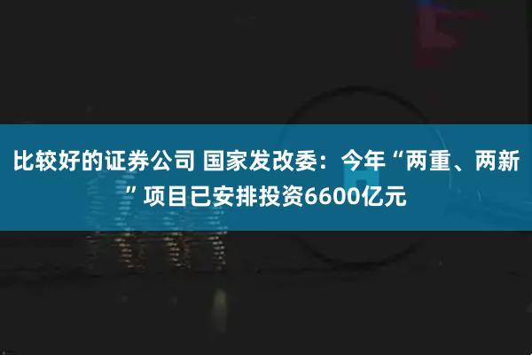 比较好的证券公司 国家发改委：今年“两重、两新”项目已安排投资6600亿元
