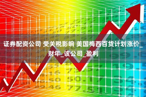 证券配资公司 受关税影响 美国梅西百货计划涨价_财年_该公司_盈利