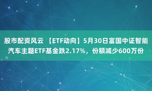 股市配资风云 【ETF动向】5月30日富国中证智能汽车主题ETF基金跌2.17%，份额减少600万份