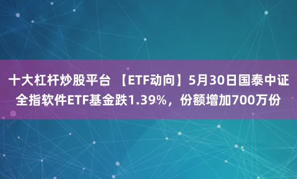 十大杠杆炒股平台 【ETF动向】5月30日国泰中证全指软件ETF基金跌1.39%，份额增加700万份