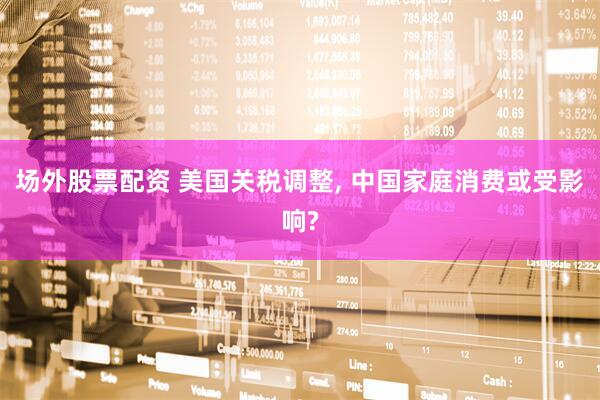 场外股票配资 美国关税调整, 中国家庭消费或受影响?
