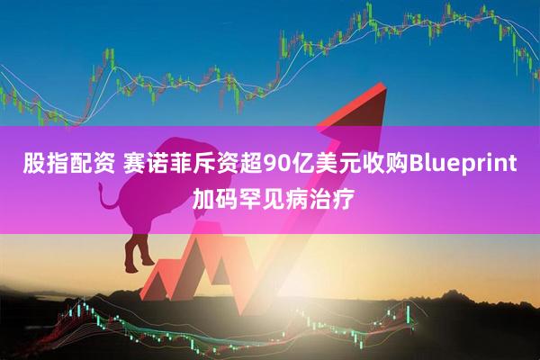 股指配资 赛诺菲斥资超90亿美元收购Blueprint 加码罕见病治疗