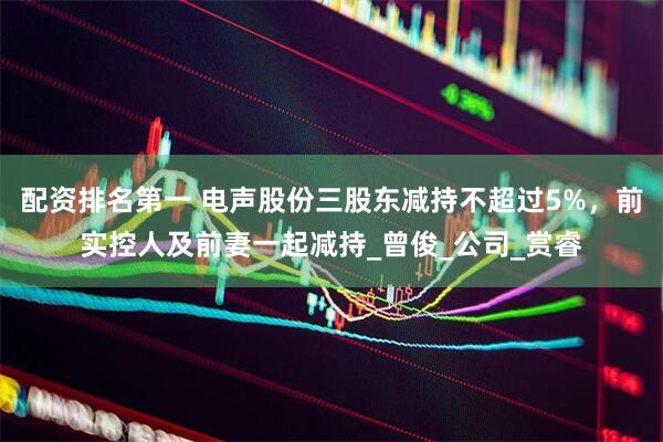 配资排名第一 电声股份三股东减持不超过5%，前实控人及前妻一起减持_曾俊_公司_赏睿