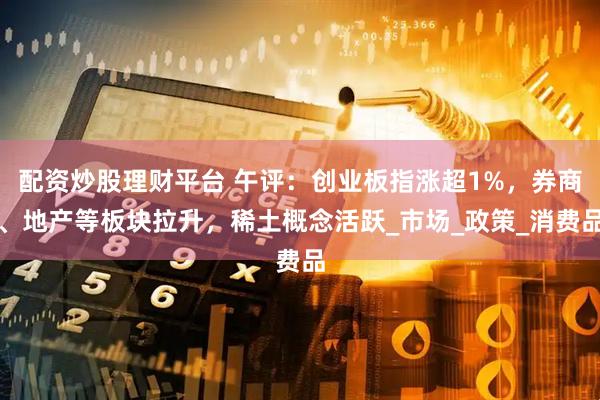 配资炒股理财平台 午评：创业板指涨超1%，券商、地产等板块拉升，稀土概念活跃_市场_政策_消费品