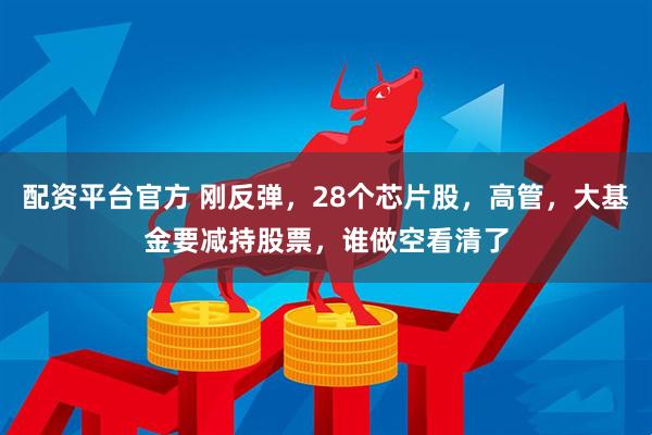 配资平台官方 刚反弹，28个芯片股，高管，大基金要减持股票，谁做空看清了