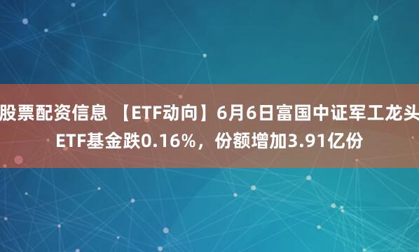 股票配资信息 【ETF动向】6月6日富国中证军工龙头ETF基金跌0.16%，份额增加3.91亿份