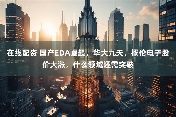 在线配资 国产EDA崛起，华大九天、概伦电子股价大涨，什么领域还需突破