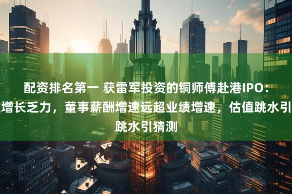 配资排名第一 获雷军投资的铜师傅赴港IPO：营收增长乏力，董事薪酬增速远超业绩增速，估值跳水引猜测