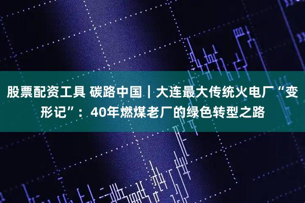 股票配资工具 碳路中国｜大连最大传统火电厂“变形记”：40年燃煤老厂的绿色转型之路