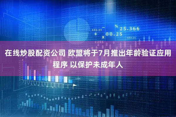 在线炒股配资公司 欧盟将于7月推出年龄验证应用程序 以保护未成年人