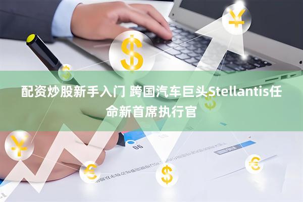 配资炒股新手入门 跨国汽车巨头Stellantis任命新首席执行官