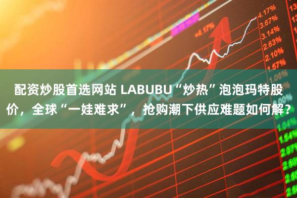 配资炒股首选网站 LABUBU“炒热”泡泡玛特股价，全球“一娃难求”，抢购潮下供应难题如何解？