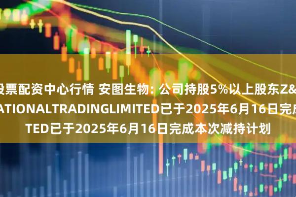 股票配资中心行情 安图生物: 公司持股5%以上股东Z&FINTERNATIONALTRADINGLIMITED已于2025年6月16日完成本次减持计划