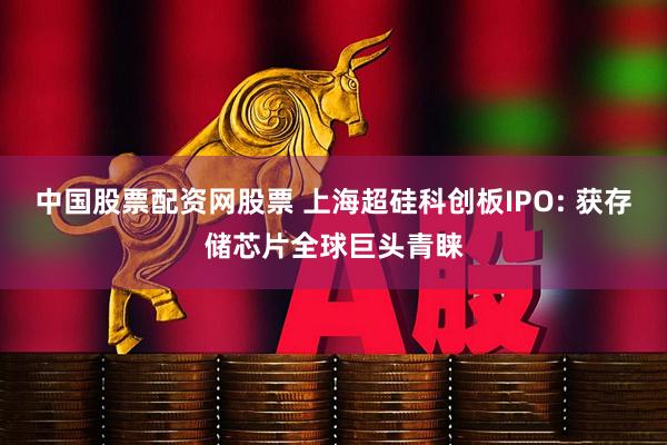 中国股票配资网股票 上海超硅科创板IPO: 获存储芯片全球巨头青睐