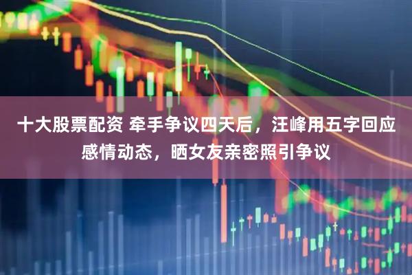 十大股票配资 牵手争议四天后，汪峰用五字回应感情动态，晒女友亲密照引争议