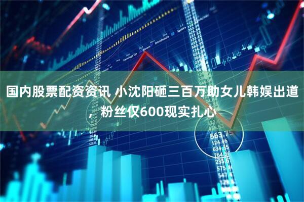 国内股票配资资讯 小沈阳砸三百万助女儿韩娱出道，粉丝仅600现实扎心