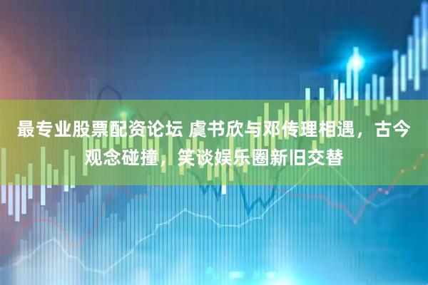 最专业股票配资论坛 虞书欣与邓传理相遇，古今观念碰撞，笑谈娱乐圈新旧交替