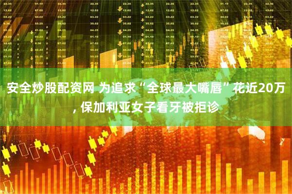 安全炒股配资网 为追求“全球最大嘴唇”花近20万, 保加利亚女子看牙被拒诊