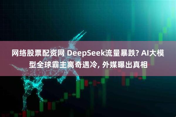 网络股票配资网 DeepSeek流量暴跌? AI大模型全球霸主离奇遇冷, 外媒曝出真相