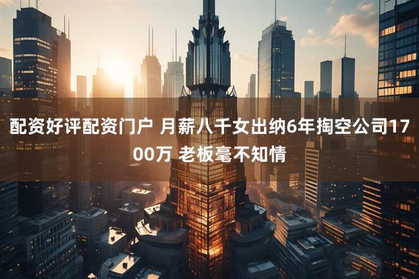 配资好评配资门户 月薪八千女出纳6年掏空公司1700万 老板毫不知情