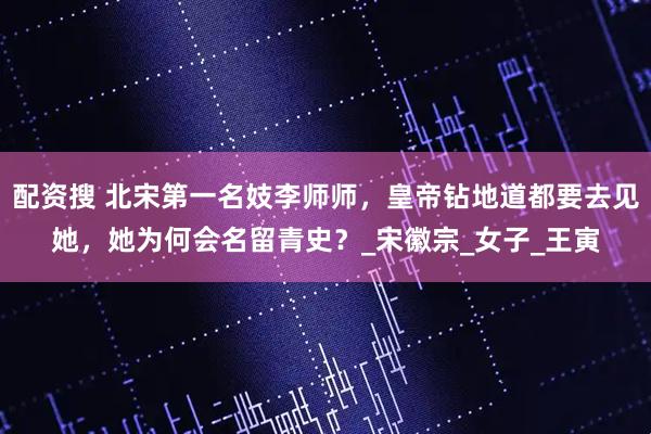 配资搜 北宋第一名妓李师师，皇帝钻地道都要去见她，她为何会名留青史？_宋徽宗_女子_王寅