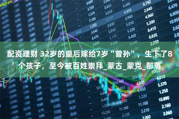 配资理财 32岁的皇后嫁给7岁“曾孙”，生下了8个孩子，至今被百姓崇拜_蒙古_蒙克_部落