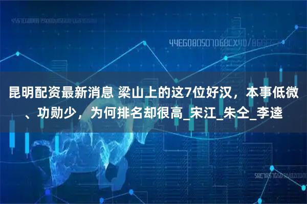 昆明配资最新消息 梁山上的这7位好汉，本事低微、功勋少，为何排名却很高_宋江_朱仝_李逵
