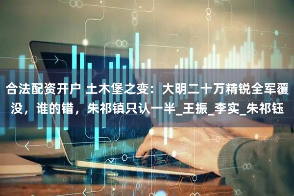 合法配资开户 土木堡之变：大明二十万精锐全军覆没，谁的错，朱祁镇只认一半_王振_李实_朱祁钰
