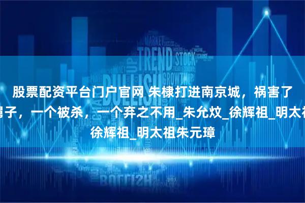 股票配资平台门户官网 朱棣打进南京城，祸害了两个小舅子，一个被杀，一个弃之不用_朱允炆_徐辉祖_明太祖朱元璋