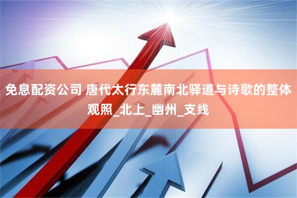 免息配资公司 唐代太行东麓南北驿道与诗歌的整体观照_北上_幽州_支线