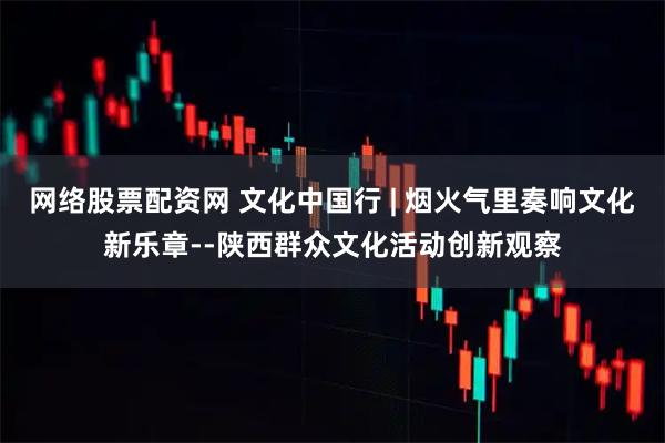 网络股票配资网 文化中国行 | 烟火气里奏响文化新乐章--陕西群众文化活动创新观察