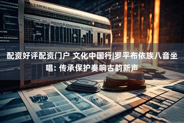 配资好评配资门户 文化中国行|罗平布依族八音坐唱: 传承保护奏响古韵新声