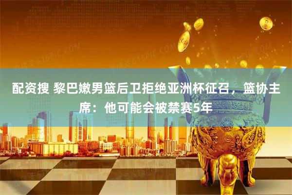 配资搜 黎巴嫩男篮后卫拒绝亚洲杯征召，篮协主席：他可能会被禁赛5年
