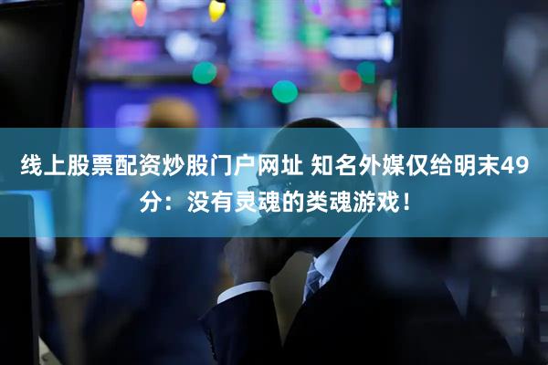 线上股票配资炒股门户网址 知名外媒仅给明末49分：没有灵魂的类魂游戏！