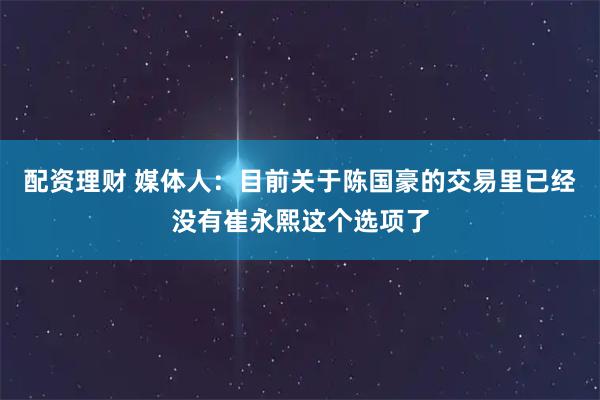 配资理财 媒体人：目前关于陈国豪的交易里已经没有崔永熙这个选项了