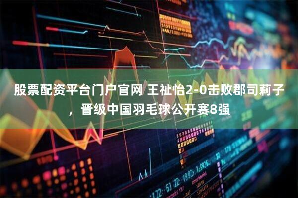股票配资平台门户官网 王祉怡2-0击败郡司莉子，晋级中国羽毛球公开赛8强